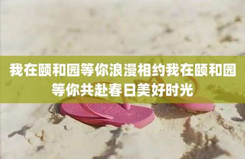 我在颐和园等你浪漫相约我在颐和园等你共赴春日美好时光