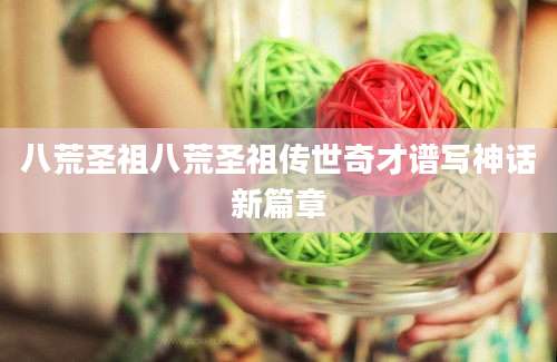 八荒圣祖八荒圣祖传世奇才谱写神话新篇章