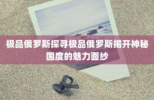 极品俄罗斯探寻极品俄罗斯揭开神秘国度的魅力面纱