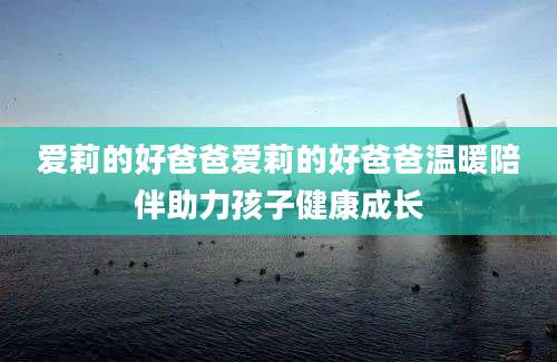 爱莉的好爸爸爱莉的好爸爸温暖陪伴助力孩子健康成长