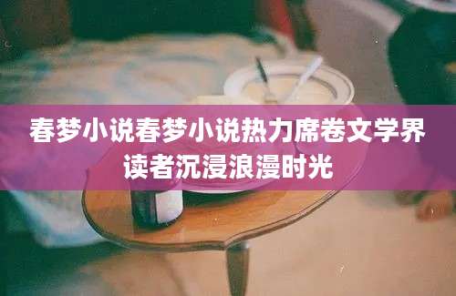 春梦小说春梦小说热力席卷文学界读者沉浸浪漫时光