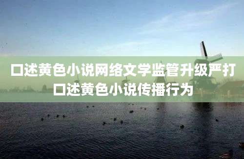 口述黄色小说网络文学监管升级严打口述黄色小说传播行为