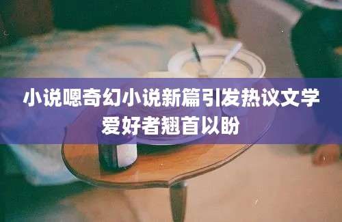小说嗯奇幻小说新篇引发热议文学爱好者翘首以盼