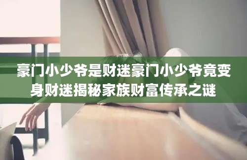 豪门小少爷是财迷豪门小少爷竟变身财迷揭秘家族财富传承之谜
