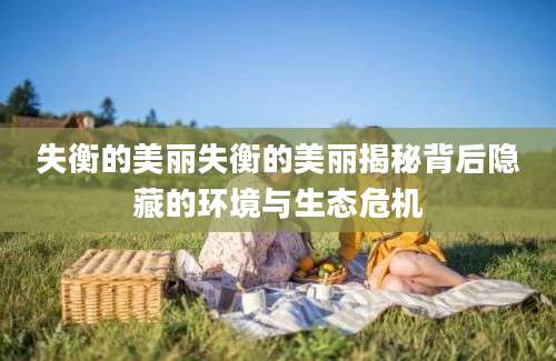 失衡的美丽失衡的美丽揭秘背后隐藏的环境与生态危机