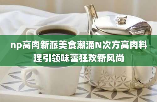 np高肉新派美食潮涌N次方高肉料理引领味蕾狂欢新风尚