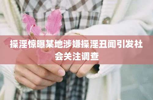 操淫惊曝某地涉嫌操淫丑闻引发社会关注调查