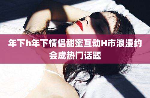 年下h年下情侣甜蜜互动H市浪漫约会成热门话题