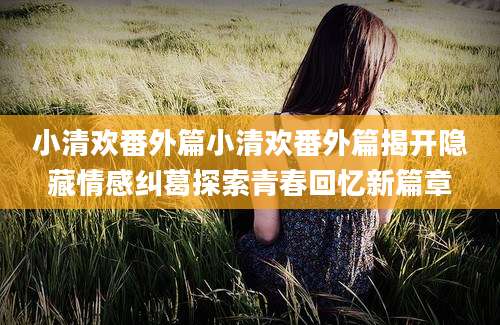 小清欢番外篇小清欢番外篇揭开隐藏情感纠葛探索青春回忆新篇章
