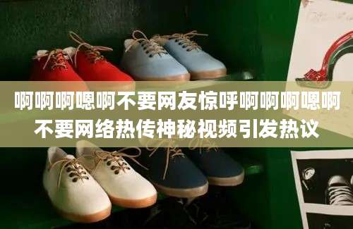 啊啊啊嗯啊不要网友惊呼啊啊啊嗯啊不要网络热传神秘视频引发热议