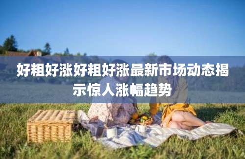好粗好涨好粗好涨最新市场动态揭示惊人涨幅趋势
