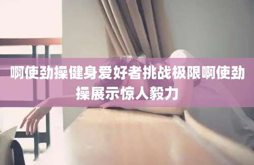啊使劲操健身爱好者挑战极限啊使劲操展示惊人毅力
