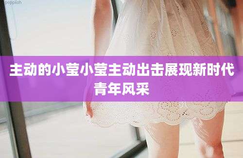 主动的小莹小莹主动出击展现新时代青年风采