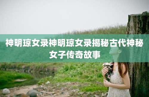 神明琼女录神明琼女录揭秘古代神秘女子传奇故事