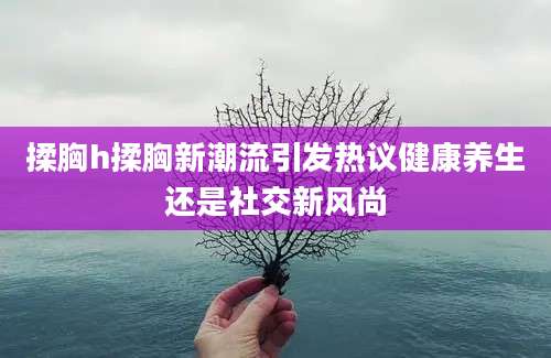 揉胸h揉胸新潮流引发热议健康养生还是社交新风尚