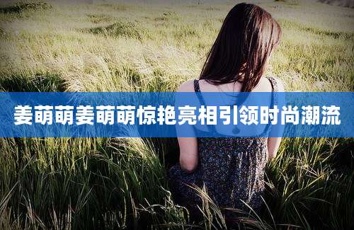 姜萌萌姜萌萌惊艳亮相引领时尚潮流