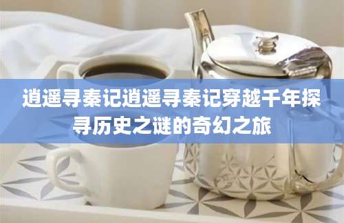 逍遥寻秦记逍遥寻秦记穿越千年探寻历史之谜的奇幻之旅