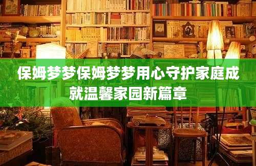 保姆梦梦保姆梦梦用心守护家庭成就温馨家园新篇章