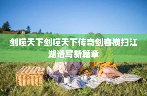 剑噬天下剑噬天下传奇剑客横扫江湖谱写新篇章
