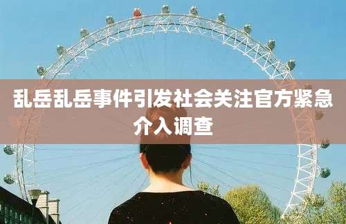 乱岳乱岳事件引发社会关注官方紧急介入调查