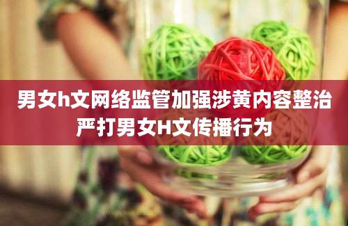 男女h文网络监管加强涉黄内容整治严打男女H文传播行为