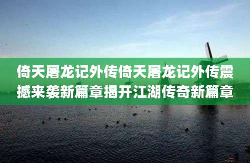 倚天屠龙记外传倚天屠龙记外传震撼来袭新篇章揭开江湖传奇新篇章