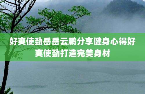 好爽使劲岳岳云鹏分享健身心得好爽使劲打造完美身材