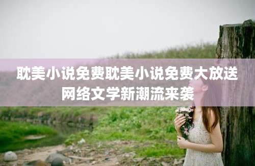 耽美小说免费耽美小说免费大放送网络文学新潮流来袭
