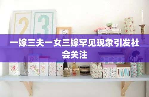 一嫁三夫一女三嫁罕见现象引发社会关注