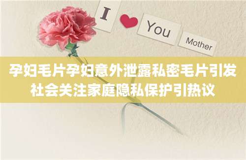 孕妇毛片孕妇意外泄露私密毛片引发社会关注家庭隐私保护引热议