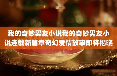 我的奇妙男友小说我的奇妙男友小说连载新篇章奇幻爱情故事即将揭晓