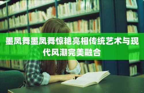墨凤舞墨凤舞惊艳亮相传统艺术与现代风潮完美融合