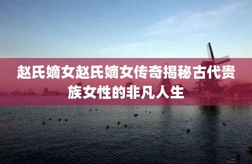 赵氏嫡女赵氏嫡女传奇揭秘古代贵族女性的非凡人生