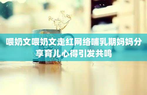 喂奶文喂奶文走红网络哺乳期妈妈分享育儿心得引发共鸣