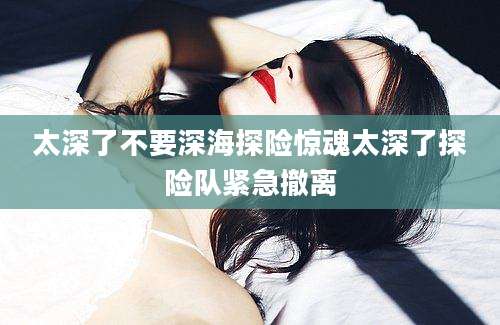太深了不要深海探险惊魂太深了探险队紧急撤离