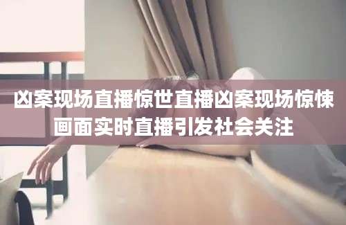凶案现场直播惊世直播凶案现场惊悚画面实时直播引发社会关注