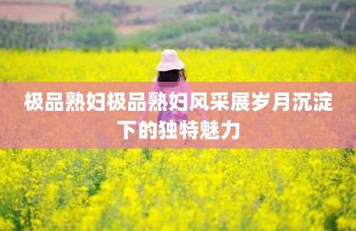 极品熟妇极品熟妇风采展岁月沉淀下的独特魅力