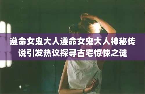 遵命女鬼大人遵命女鬼大人神秘传说引发热议探寻古宅惊悚之谜