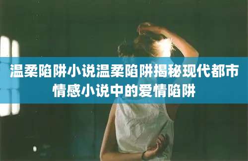 温柔陷阱小说温柔陷阱揭秘现代都市情感小说中的爱情陷阱