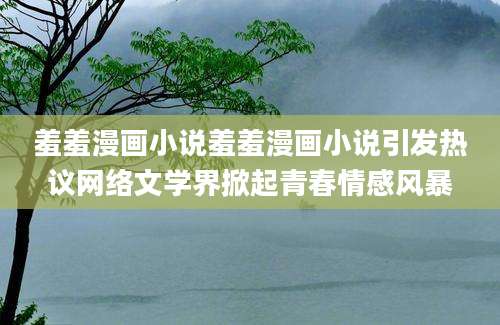 羞羞漫画小说羞羞漫画小说引发热议网络文学界掀起青春情感风暴