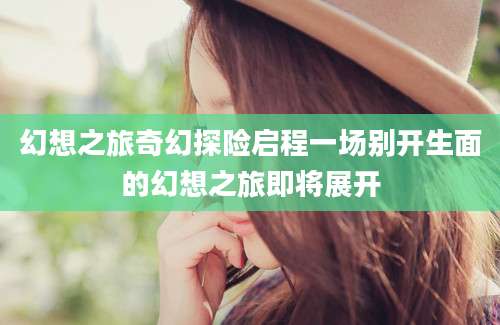 幻想之旅奇幻探险启程一场别开生面的幻想之旅即将展开