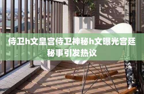 侍卫h文皇宫侍卫神秘h文曝光宫廷秘事引发热议