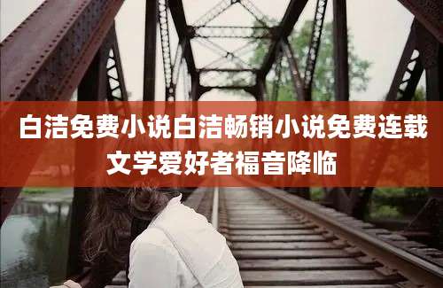 白洁免费小说白洁畅销小说免费连载文学爱好者福音降临