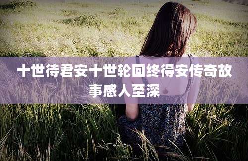十世待君安十世轮回终得安传奇故事感人至深