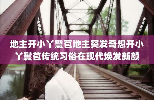 地主开小丫鬟苞地主突发奇想开小丫鬟苞传统习俗在现代焕发新颜