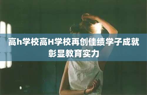 高h学校高H学校再创佳绩学子成就彰显教育实力