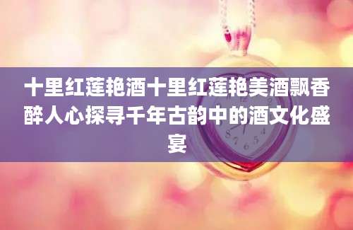 十里红莲艳酒十里红莲艳美酒飘香醉人心探寻千年古韵中的酒文化盛宴