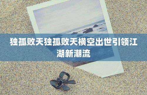 独孤败天独孤败天横空出世引领江湖新潮流