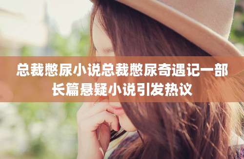 总裁憋尿小说总裁憋尿奇遇记一部长篇悬疑小说引发热议
