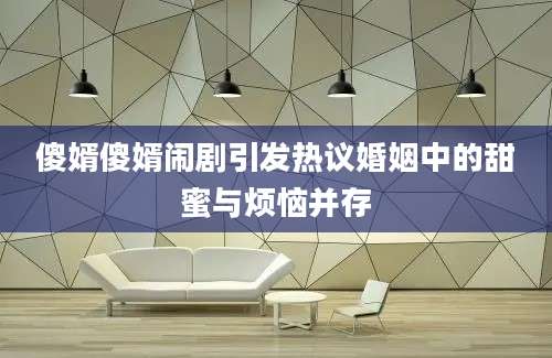 傻婿傻婿闹剧引发热议婚姻中的甜蜜与烦恼并存